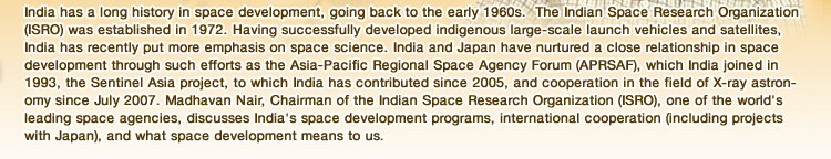 India has a long history in space development, going back to the early 1960s.  The Indian Space Research Organization (ISRO) was established in 1972. Having successfully developed indigenous large-scale launch vehicles and satellites, India has recently put more emphasis on space science. India and Japan have nurtured a close relationship in space development through such efforts as the Asia-Pacific Regional Space Agency Forum (APRSAF), which India joined in 1993, the Sentinel Asia project, to which India has contributed since 2005, and cooperation in the field of X-ray astronomy since July 2007. Madhavan Nair, Chairman of the Indian Space Research Organization (ISRO), one of the world's leading space agencies, discusses India's space development programs, international cooperation (including projects with Japan), and what space development means to us.