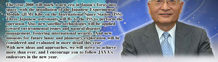 The year 2008 will mark a new era in Japan's foray into space, with the installation of the Japanese Experimental Module (JEM) Kibo on the International Space Station (ISS). Three Japanese astronauts will fly to the ISS to perform the operation. Also, new satellite technologies will be applied toward environmental issues and natural-disaster management, fostering international security. And new missions for future lunar and planetary exploration will be considered and evaluated in more detail this year. With new ideas and approaches, we will strive to achieve more than ever, and I encourage you to follow JAXA's endeavors in the new year.