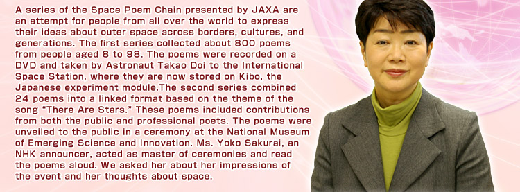 A series of the Space Poem Chain presented by JAXA are an attempt for people from all over the world to express their ideas about outer space across borders, cultures, and generations. The first series collected about 800 poems from people aged 8 to 98. The poems were recorded on a DVD and taken by Astronaut Takao Doi to the International Space Station, where they are now stored on Kibo, the Japanese experiment module.The second series combined 24 poems into a linked format based on the theme of the song “There Are Stars.” These poems included contributions from both the public and professional poets. The poems were unveiled to the public in a ceremony at the National Museum of Emerging Science and Innovation. Ms. Yoko Sakurai, an NHK announcer, acted as master of ceremonies and read the poems aloud. We asked her about her impressions of the event and her thoughts about space.