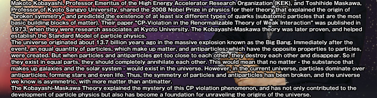 Makoto Kobayashi, Professor Emeritus of the High Energy Accelerator Research Organization (KEK), and Toshihide Maskawa, Professor of Kyoto Sangyo University, shared the 2008 Nobel Prize in physics for their theory that explained the origin of “broken symmetry” and predicted the existence of at least six different types of quarks (subatomic particles that are the most basic building blocks of matter). Their paper “CP-Violation in the Renormalizable Theory of Weak Interaction” was published in 1973, when they were research associates at Kyoto University. The Kobayashi-Maskawa theory was later proven, and helped establish the Standard Model of particle physics. 
The universe originated about 13.7 billion years ago in the massive explosion known as the Big Bang. Immediately after the event, an equal quantity of particles, which make up matter, and antiparticles, which have the opposite properties to particles, were created. But when particles and antiparticles get too close to each other, they destroy each other and disappear. So if they exist in equal parts, they should completely annihilate each other. This would mean that no matter - the substance that makes up galaxies and the solar system - would exist in the universe. However, in the current universe, particles dominate over antiparticles, forming stars and even life. Thus, the symmetry of particles and antiparticles has been broken, and the universe we know is asymmetric, with more matter than antimatter. 
The Kobayashi-Maskawa Theory explained the mystery of this CP violation phenomenon, and has not only contributed to the development of particle physics but also has become a foundation for unraveling the origins of the universe.
