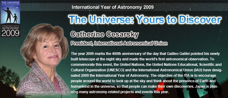 International Year of Astronomy 2009, The Universe: Yours to Discover, Catherine Cesarsky, President, International Astronomical Union, The year 2009 marks the 400th anniversary of the day that Galileo Galilei pointed his newly built telescope at the night sky and made the world's first astronomical observation. To commemorate this event, the United Nations, the United Nations Educational, Scientific and Cultural Organization (UNESCO) and the International Astronomical Union (IAU) have designated 2009 the International Year of Astronomy. The objective of the IYA is to encourage people around the world to look up at the sky and think about the presence of Earth and humankind in the universe, so that people can make their own discoveries. Japan is planning many astronomy-related projects and events this year.