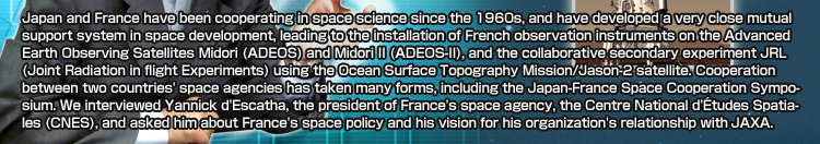 Japan and France have been cooperating in space science since the 1960s, and have developed a very close mutual support system in space development, leading to the installation of French observation instruments on the Advanced Earth Observing Satellites Midori (ADEOS) and Midori II (ADEOS-II), and the collaborative secondary experiment JRL (Joint Radiation in flight Experiments) using the Ocean Surface Topography Mission/Jason-2 satellite. Cooperation between two countries' space agencies has taken many forms, including the Japan-France Space Cooperation Symposium. We interviewed Yannick d'Escatha, the president of France's space agency, the Centre National d'Études Spatiales (CNES), and asked him about France's space policy and his vision for his organization's relationship with JAXA.