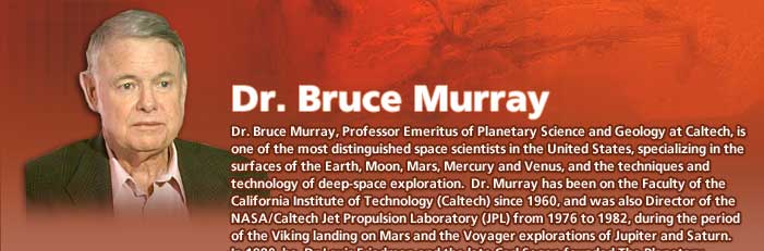 Dr. Bruce Murray, Professor Emeritus of Planetary Science and Geology at Caltech, is one of the most distinguished space scientists in the United States, specializing in the surfaces of the Earth, Moon, Mars, Mercury and Venus, and the techniques and technology of deep-space exploration.  Dr. Murray has been on the Faculty of the California Institute of Technology (Caltech) since 1960, and was also Director of the NASA/Caltech Jet Propulsion Laboratory (JPL) from 1976 to 1982, during the period of the Viking landing on Mars and the Voyager explorations of Jupiter and Saturn.
			In 1980, he, Dr Louis Friedman and the late Carl Sagan founded The Planetary Society, of which he is now Chairman of the Board of Directors.  He is also on the Board of Directors of The Planetary Society of Japan. 