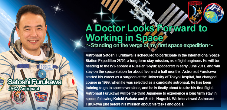 A Doctor Looks Forward to Working in Space~ Standing on the verge of my first space expedition ~ Satoshi Furukawa JAXA Astronaut Astronaut Satoshi Furukawa is scheduled to participate in the International Space Station Expedition 28/29, a long-term stay mission, as a flight engineer. He will be heading to the ISS aboard a Russian Soyuz spacecraft in early June 2011, and will stay on the space station for about five-and-a-half months. Astronaut Furukawa started his career as a surgeon at the University of Tokyo Hospital, but changed course in 1999, when he was selected as a candidate astronaut. He has been training to go to space ever since, and he is finally about to take his first flight. Astronaut Furukawa will be the third Japanese to experience a long-term stay in space, following Koichi Wakata and Soichi Noguchi. We interviewed Astronaut Furukawa just before his mission about his tasks and goals.