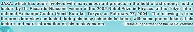 JAXA, which has been involved with many important projects in the field of astronomy, held a lecture by Dr. Riccardo Giacconi, winner of the 2002 Nobel Prize in Physics, at the Tokyo International Exchange Center (Aomi, Koto-ku, Tokyo), on February 27, 2004.  The following is from the press interview conducted during his busy schedule in Japan, with some photos taken at his lecture and more information on his achievements.   - Editorial department of the JAXA Website