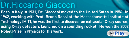 Dr. Riccardo Giacconi   Born in Italy in 1931, Dr. Giacconi moved to the United Sates in 1956.  In 1962, working with Prof. Bruno Rossi of the Massachusetts Institute of Technology (MIT), he was the first to discover an extrasolar X-ray source, using X-ray detectors launched on a sounding rocket.  He won the 2002 Nobel Prize in Physics for his work.