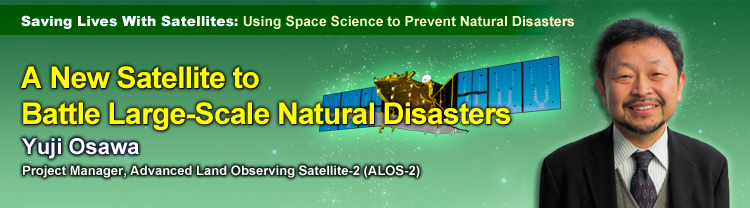Saving Lives With Satellites: Using Space Science to Prevent Natural Disasters A New Satellite to Battle Large-Scale Natural Disasters Yuji Osawa Project Manager, Advanced Land Observing Satellite-2 (ALOS-2)