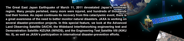 The Great East Japan Earthquake of March 11, 2011 devastated Japan’s northeast region. Many people perished, many more were injured, and hundreds of thousands lost their homes. As Japan continues its recovery from this cataclysmic event, there is a great awareness of the need to better monitor natural disasters. JAXA is working on several disaster-prevention projects. In this special feature, we look at the Advanced Land Observing Satellite DAICHI, the Wideband InterNetworking engineering test and Demonstration Satellite KIZUNA (WINDS), and the Engineering Test Satellite VIII (KIKU No. 8), as well as JAXA’s participation in international disaster-prevention efforts.