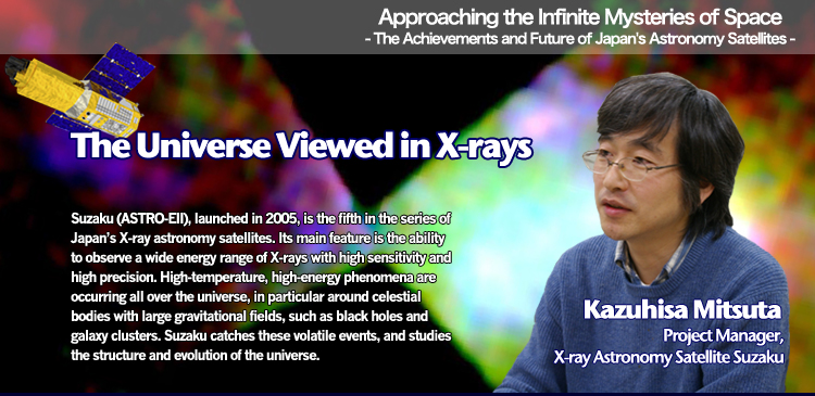 Approaching the Infinite Mysteries of Space - The Achievements and Future of Japan's Astronomy Satellites - The Universe Viewed in X-rays Kazuhisa Mitsuta Project manager, X-ray Astronomy Satellite Suzaku Suzaku(ASTRO-EII), launched in 2005, is the fifth in the series of Japan’s X-ray astronomy satellites. Its main feature is the ability to observe a wide energy range of X-rays with high sensitivity and high precision. High-temperature, high-energy phenomena are occurring all over the universe, in particular around celestial bodies with large gravitational fields, such as black holes and galaxy clusters. Suzaku catches these volatile events, and studies the structure and evolution of the universe.