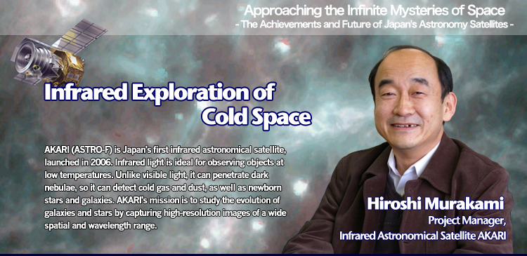 Infrared Exploration of Cold Space Hiroshi Murakami Project Manager, Infrared Astronomical Satellite AKARI
AKARI (ASTRO-F) is Japan's first infrared astronomical satellite, launched in 2006. Infrared light is ideal for observing objects at low temperatures. Unlike visible light, it can penetrate dark nebulae, so it can detect cold gas and dust, as well as newborn stars and galaxies. AKARI's mission is to study the evolution of galaxies and stars by capturing high-resolution images of a wide spatial and wavelength range.