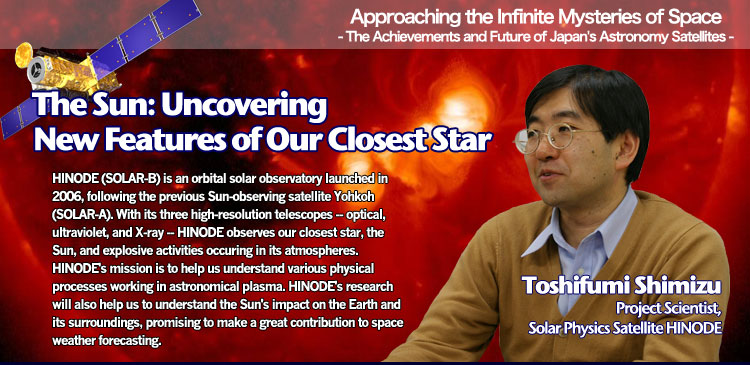 Approaching the Infinite Mysteries of Space - The Achievements and Future of Japan's Astronomy Satellites - The Sun: Uncovering New Features of Our Closest Star Toshifumi Shimizu Project Scientist, Solar Physics Satellite HINODE HINODE (SOLAR-B) is an orbital solar observatory launched in 2006, following the previous Sun-observing satellite Yohkoh (SOLAR-A). With its three high-resolution telescopes -- optical, ultraviolet, and X-ray -- HINODE observes our closest star, the Sun, and explosive activities occuring in its atmospheres. HINODE's mission is to help us understand various physical processes working in astronomical plasma. HINODE's research will also help us to understand the Sun's impact on the Earth and its surroundings, promising to make a great contribution to space weather forecasting.