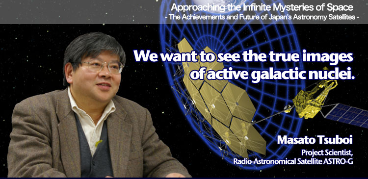Approaching the Infinite Mysteries of Space - The Achievements and Future of Japan's Astronomy Satellites - We want to see the true images of active galactic nuclei Masato Tsuboi Project Scientist, Radio-Astronomical Satellite ASTRO-G