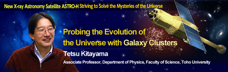 New X-ray Astronomy Satellite ASTRO-H Striving to Solve the Mysteries of the Universe Probing the Evolution of the Universe with Galaxy Clusters Tetsu Kitayama Associate Professor, Department of Physics, Faculty of Science, Toho University