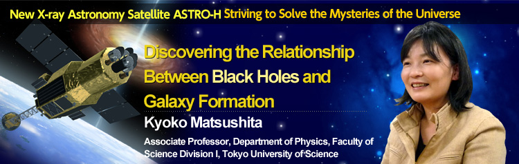 New X-ray Astronomy Satellite ASTRO-H Striving to Solve the Mysteries of the Universe Discovering the Relationship Between Black Holes and Galaxy Formation Kyoko Matsushita Associate Professor, Department of Physics, Faculty of Science Division I, Tokyo University of Science