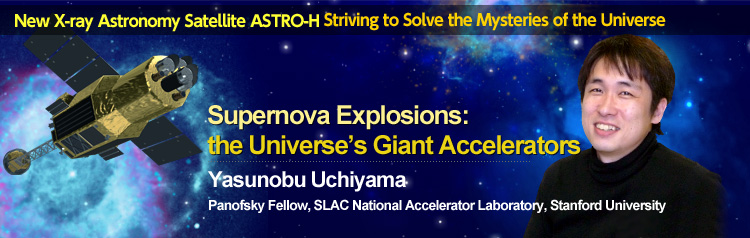 New X-ray Astronomy Satellite ASTRO-H Striving to Solve the Mysteries of the Universe Supernova Explosions: the Universe’s Giant Accelerators Yasunobu Uchiyama Panofsky Fellow, SLAC National Accelerator Laboratory, Stanford University