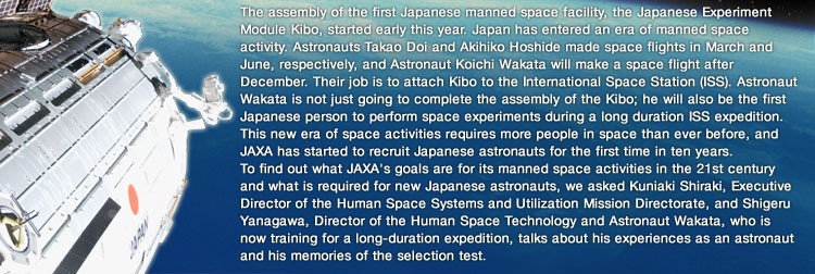 The assembly of the first Japanese manned space facility, the Japanese Experiment Module Kibo, started early this year. Japan has entered an era of manned space activity. Astronauts Takao Doi and Akihiko Hoshide made space flights in March and June, respectively, and Astronaut Koichi Wakata will make a space flight after December. Their job is to attach Kibo to the International Space Station (ISS). Astronaut Wakata is not just going to complete the assembly of the Kibo; he will also be the first Japanese person to perform space experiments during a long duration ISS expedition. This new era of space activities requires more people in space than ever before, and JAXA has started to recruit Japanese astronauts for the first time in ten years. To find out what JAXA's goals are for its manned space activities in the 21st century and what is required for new Japanese astronauts, we asked Kuniaki Shiraki, Executive Director of the Human Space Systems and Utilization Mission Directorate, and Shigeru Yanagawa, Director of the Human Space Technology and Astronaut Wakata, who is now training for a long-duration expedition, talks about his experiences as an astronaut and his memories of the selection test.