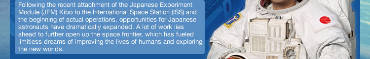 Following the recent attachment of the Japanese Experiment Module (JEM) Kibo to the International Space Station (ISS) and the beginning of actual operations, opportunities for Japanese astronauts have dramatically expanded. A lot of work lies ahead to further open up the space frontier, which has fueled limitless dreams of improving the lives of humans and exploring the new worlds.
