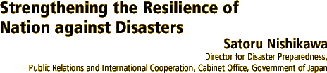 Strengthening the Resilience of Nation against Disasters
Satoru Nishikawa 
Director for Disaster Preparedness, Public Relations and International Cooperation, Cabinet Office, Government of Japan