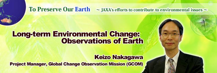 To Preserve Our Earth ∼ JAXA's efforts to contribute to environmental issues ∼ Long-term Environmental Change: Observations of Earth Keizo Nakagawa Project Manager, Global Change Observation Mission (GCOM)