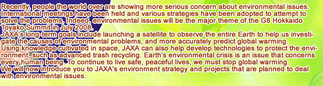 Recently, people the world over are showing more serious concern about environmental issues. International meetings have been held and various strategies have been adopted to attempt to solve the problems. Indeed, environmental issues will be the major theme of the G8 Hokkaido Toyako Summit in July 2008. JAXA's long-term goals include launching a satellite to observe the entire Earth to help us investigate the causes of environmental problems, and more accurately predict global warming. Using knowledge cultivated in space, JAXA can also help develop technologies to protect the environment, such as advanced trash recycling. Earth's environmental crisis is an issue that concerns every human being. To continue to live safe, peaceful lives, we must stop global warming. We will now introduce you to JAXA's environment strategy and projects that are planned to deal with environmental issues.