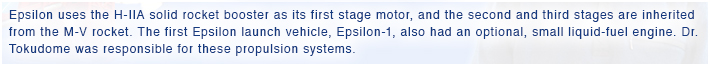 Epsilon uses the H-IIA solid rocket booster as its first stage motor, and the second and third stages are inherited from the M-V rocket. The first Epsilon launch vehicle, Epsilon-1, also had an optional, small liquid-fuel engine. Dr. Tokudome was responsible for these propulsion systems.