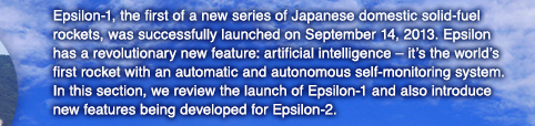 Epsilon-1, the first of a new series of Japanese domestic solid-fuel rockets, was successfully launched on September 14, 2013. Epsilon has a revolutionary new feature: artificial intelligence – it’s the world’s first rocket with an automatic and autonomous self-monitoring system. In this section, we review the launch of Epsilon-1 and also introduce new features being developed for Epsilon-2.