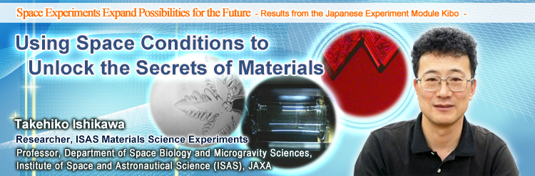 Using Space Conditions to Unlock the Secrets of Materials Takehiko Ishikawa Researcher, ISAS Materials Science Experiments Professor, Department of Space Biology and Microgravity Sciences, Institute of Space and Astronautical Science (ISAS), JAXA 