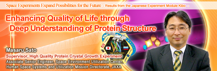 Enhancing Quality of Life through Deep Understanding of Protein Structure Masaru Sato Supervisor, High Quality Protein Crystal Growth Experiment Associate Senior Engineer, Space Environment Utilization Center, Human Space Systems and Utilization Mission Directorate, JAXA
