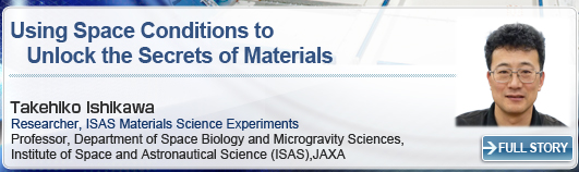 Using Space Conditions to Unlock the Secrets of Materials Takehiko Ishikawa Researcher, ISAS Materials Science Experiments Professor, Department of Space Biology and Microgravity Sciences, Institute of Space and Astronautical Science (ISAS), JAXA FULL STORY
