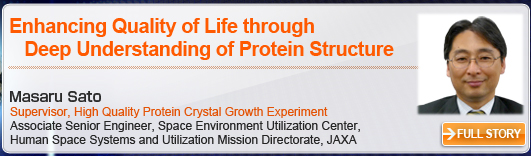 Enhancing Quality of Life through Deep Understanding of Protein Structure Masaru Sato Supervisor, High Quality Protein Crystal Growth Experiment Associate Senior Engineer, Space Environment Utilization Center, Human Space Systems and Utilization Mission Directorate, JAXA FULL STORY