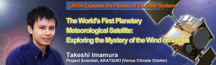 JAXA Explores the Planets of the Solar System The World's First Planetary Meteorological Satellite: Exploring the Mystery of the Wind on Venus Takeshi Imamura, Project Scientist, AKATSUKI (Venus Climate Orbiter)