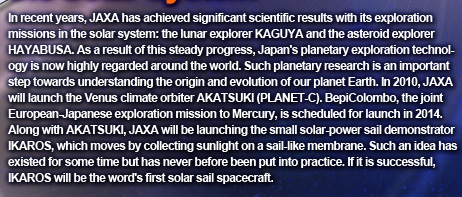 In recent years, JAXA has achieved significant scientific results with its exploration missions in the solar system: the lunar explorer KAGUYA and the asteroid explorer HAYABUSA. As a result of this steady progress, Japan's planetary exploration technology is now highly regarded around the world. Such planetary research is an important step towards understanding the origin and evolution of our planet Earth. In 2010, JAXA will launch the Venus climate orbiter AKATSUKI (PLANET-C). BepiColombo, the joint European-Japanese exploration mission to Mercury, is scheduled for launch in 2014. Along with AKATSUKI, JAXA will be launching the small solar-power sail demonstrator IKAROS, which moves by collecting sunlight on a sail-like membrane. Such an idea has existed for some time but has never before been put into practice. If it is successful, IKAROS will be the word's first solar sail spacecraft.