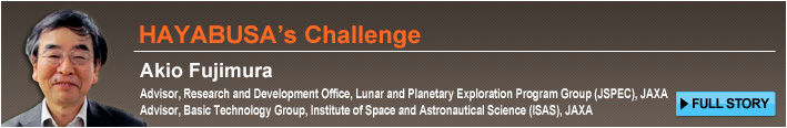 HAYABUSA’s Challenge Akio Fujimura Advisor, Research and Development Office, Lunar and Planetary Exploration Program Group (JSPEC), JAXA Advisor, Basic Technology Group, Institute of Space and Astronautical Science (ISAS), JAXA FULL STORY