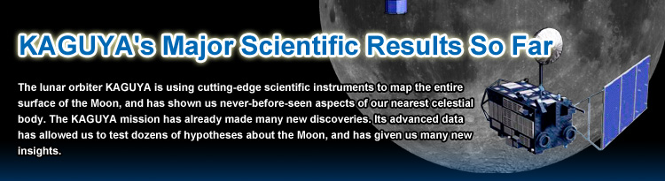 KAGUYA's Major Scientific Results So Far,The lunar orbiter KAGUYA is using cutting-edge scientific instruments to map the entire surface of the Moon, and has shown us never-before-seen aspects of our nearest celestial body. The KAGUYA mission has already made many new discoveries. Its advanced data has allowed us to test dozens of hypotheses about the Moon, and has given us many new insights.