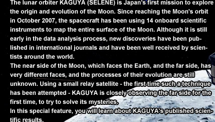 The lunar orbiter KAGUYA (SELENE) is Japan's first mission to explore the origin and evolution of the Moon. Since reaching the Moon's orbit in October 2007, the spacecraft has been using 14 onboard scientific instruments to map the entire surface of the Moon. Although it is still early in the data analysis process, new discoveries have been published in international journals and have been well received by scientists around the world.
The near side of the Moon, which faces the Earth, and the far side, has very different faces, and the processes of their evolution are still unknown. Using a small relay satellite - the first time such a technique has been attempted - KAGUYA is closely observing the far side for the first time, to try to solve its mysteries.
In this special feature, you will learn about KAGUYA's published scientific results.
