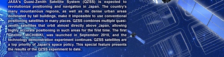 JAXA’s Quasi-Zenith Satellite System (QZSS) is expected to revolutionize positioning and navigation in Japan. The country’s many mountainous regions, as well as its dense urban areas dominated by tall buildings, make it impossible to use conventional positioning satellites in many places. QZSS combines multiple quasi-zenith satellites that orbit almost directly above Japan, allowing highly accurate positioning in such areas for the first time. The first satellite, MICHIBIKI, was launched in September 2010, and the technology demonstration experiment continues. QZSS satellites are a top priority of Japan’s space policy. This special feature presents the results of the QZSS experiment to date. 