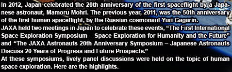 In 2012, Japan celebrated the 20th anniversary of the first spaceflight by a Japanese astronaut, Mamoru Mohri. The previous year, 2011, was the 50th anniversary of the first human spaceflight, by the Russian cosmonaut Yuri Gagarin.JAXA held two meetings in Japan to celebrate these events, ?The First International Space Exploration Symposium ? Space Exploration for Humanity and the Future? and ?The JAXA Astronauts 20th Anniversary Symposium ? Japanese Astronauts Discuss 20 Years of Progress and Future Prospects.?At these symposiums, lively panel discussions were held on the topic of human space exploration. Here are the highlights.