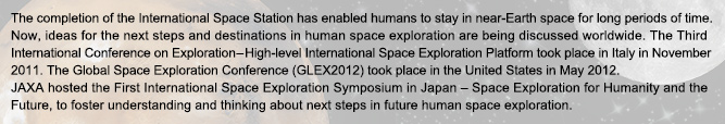 The completion of the International Space Station has enabled humans to stay in near-Earth space for long periods of time. Now, ideas for the next steps and destinations in human space exploration are being discussed worldwide. The Third International Conference on Exploration ? High-level International Space Exploration Platform took place in Italy in November 2011. The Global Space Exploration Conference (GLEX2012) took place in the United States in May 2012.JAXA hosted the First International Space Exploration Symposium in Japan ? Space Exploration for Humanity and the Future, to foster understanding and thinking about next steps in future human space exploration.