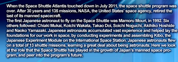 When the Space Shuttle Atlantis touched down in July 2011, the space shuttle program was over. After 30 years and 135 missions, NASA, the United States’ space agency, retired the last of its manned spacecraft. 
The first Japanese astronaut to fly on the Space Shuttle was Mamoru Mouri, in 1992. Six others followed: Chiaki Mukai, Koichi Wakata, Takao Doi, Soichi Noguchi, Akihiko Hoshide and Naoko Yamazaki. Japanese astronauts accumulated vast experience and helped lay the foundations for our work in space, by conducting experiments and assembling Kibo, the Japanese Experiment Module on the International Space Station. Japanese astronauts flew on a total of 13 shuttle missions, learning a great deal about being astronauts. Here we look at the role that the Space Shuttle has played in the growth of Japan’s manned space program, and peer into the program’s future.
